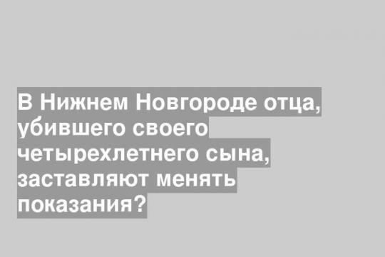 В Нижнем Новгороде отца, убившего своего четырехлетнего сына, заставляют менять показания?