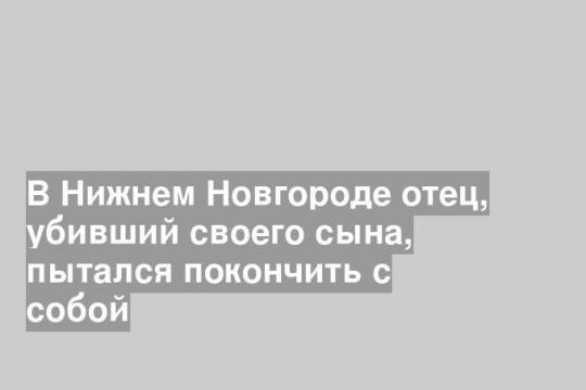 В Нижнем Новгороде отец, убивший своего сына, пытался покончить с собой