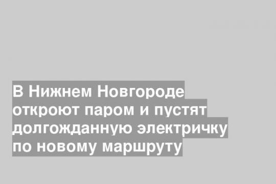 В Нижнем Новгороде откроют паром и пустят долгожданную электричку по новому маршруту