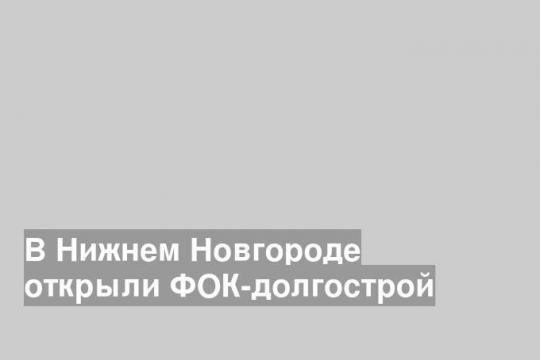 В Нижнем Новгороде открыли ФОК-долгострой