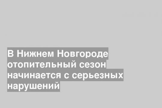 В Нижнем Новгороде отопительный сезон начинается с серьезных нарушений