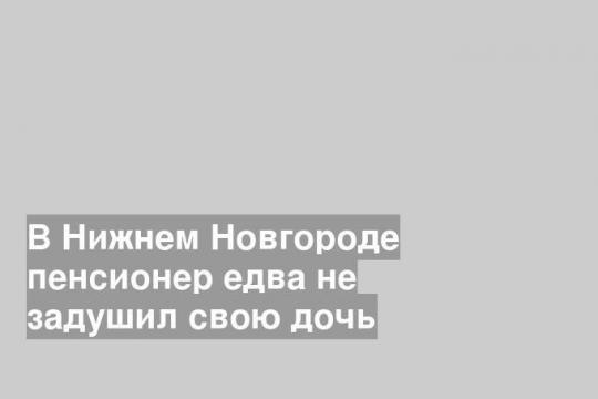 В Нижнем Новгороде пенсионер едва не задушил свою дочь