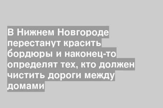 В Нижнем Новгороде перестанут красить бордюры и наконец-то определят тех, кто должен чистить дороги между домами