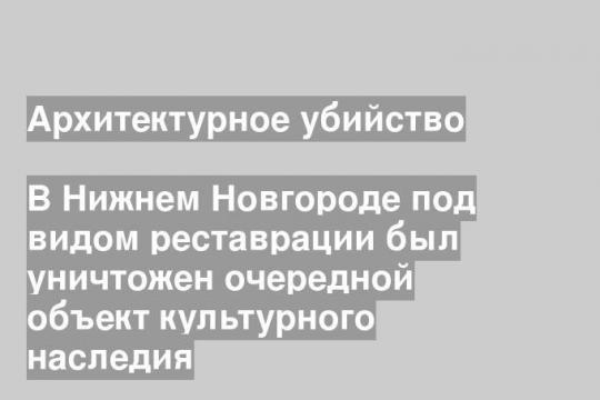 В Нижнем Новгороде под видом реставрации был уничтожен очередной объект культурного наследия