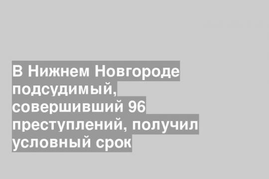В Нижнем Новгороде подсудимый, совершивший 96 преступлений, получил условный срок