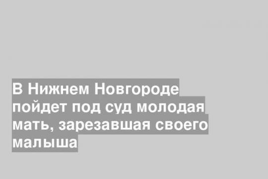 В Нижнем Новгороде пойдет под суд молодая мать, зарезавшая своего малыша