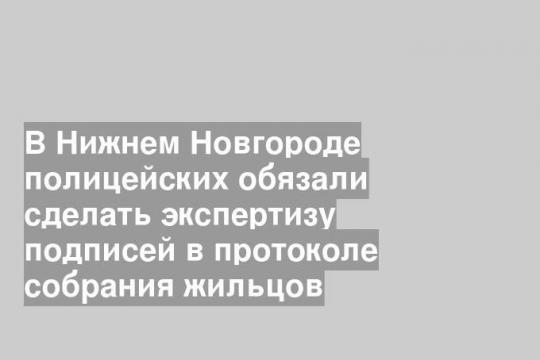В Нижнем Новгороде полицейских обязали сделать экспертизу подписей в протоколе собрания жильцов