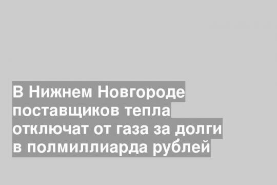 В Нижнем Новгороде поставщиков тепла отключат от газа за долги в полмиллиарда рублей