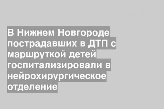 В Нижнем Новгороде пострадавших в ДТП с маршруткой детей госпитализировали в нейрохирургическое отделение