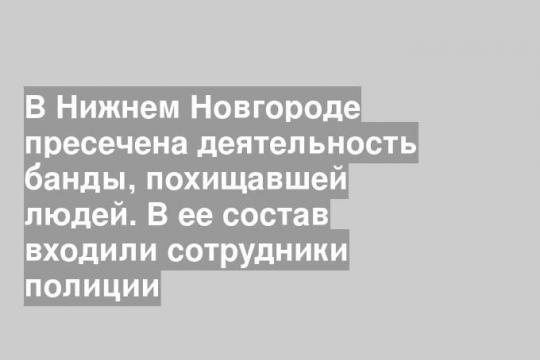 В Нижнем Новгороде пресечена деятельность банды, похищавшей людей. В ее состав входили сотрудники полиции