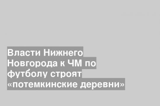 Власти Нижнего Новгорода к ЧМ по футболу строят «потемкинские деревни»