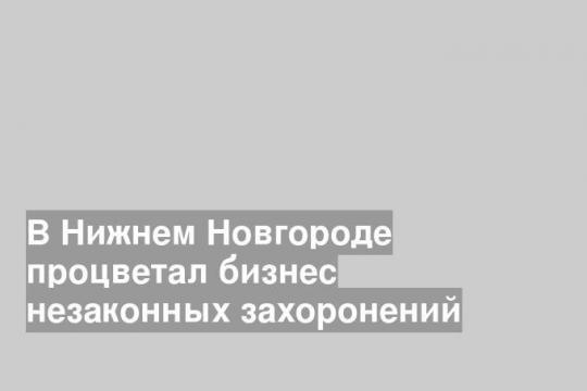 В Нижнем Новгороде процветал бизнес незаконных захоронений
