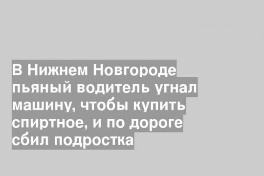 В Нижнем Новгороде пьяный водитель угнал машину, чтобы купить спиртное, и по дороге сбил подростка