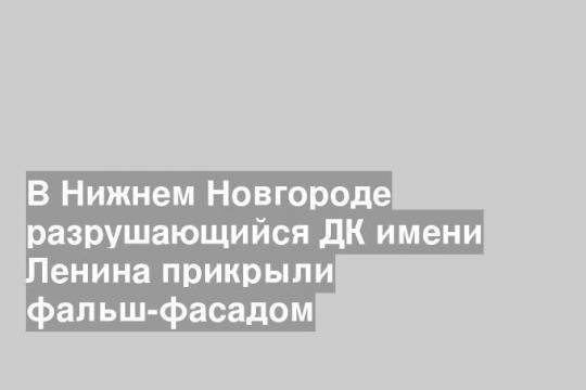 В Нижнем Новгороде разрушающийся ДК имени Ленина прикрыли фальш-фасадом