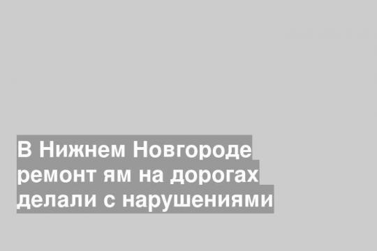 В Нижнем Новгороде ремонт ям на дорогах делали с нарушениями