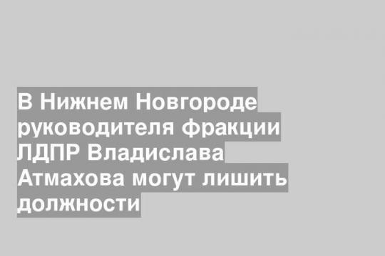 В Нижнем Новгороде руководителя фракции ЛДПР Владислава Атмахова могут лишить должности