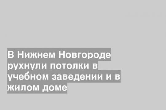 В Нижнем Новгороде рухнули потолки в учебном заведении и в жилом доме