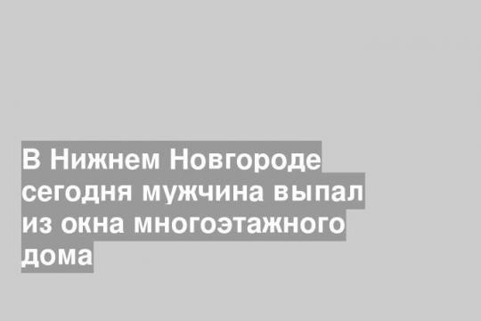 В Нижнем Новгороде сегодня мужчина выпал из окна многоэтажного дома