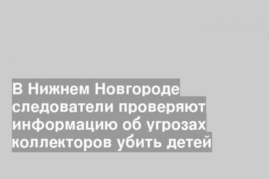 В Нижнем Новгороде следователи проверяют информацию об угрозах коллекторов убить детей