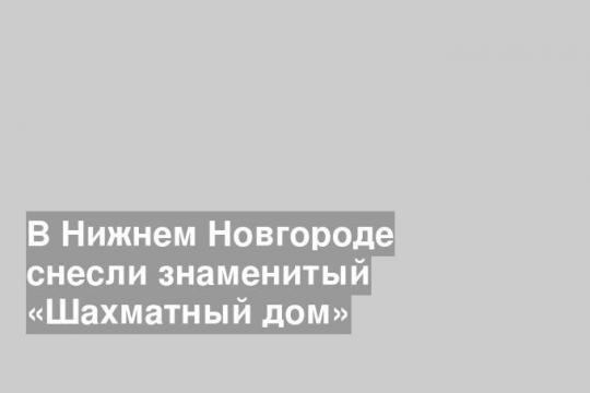 В Нижнем Новгороде снесли знаменитый «Шахматный дом»
