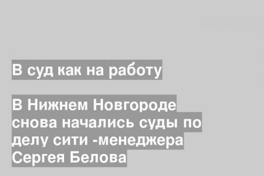 В Нижнем Новгороде снова начались суды по делу сити -менеджера Сергея Белова