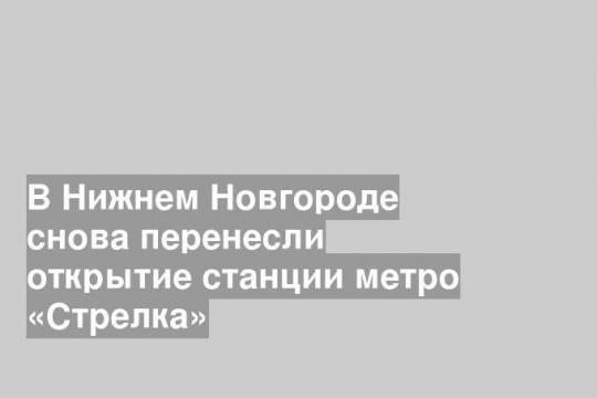 В Нижнем Новгороде снова перенесли открытие станции метро «Стрелка»