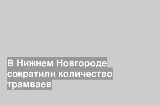 В Нижнем Новгороде сократили количество трамваев