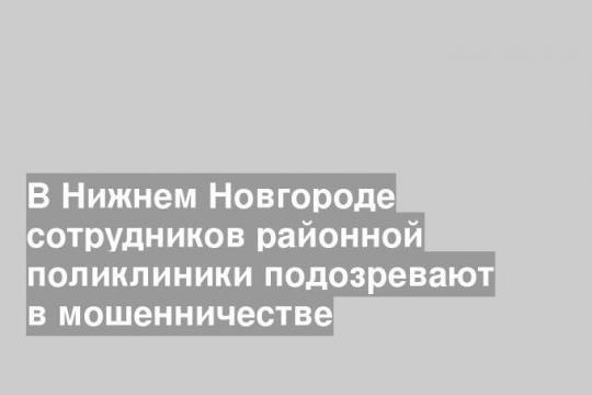 В Нижнем Новгороде сотрудников районной поликлиники подозревают в мошенничестве