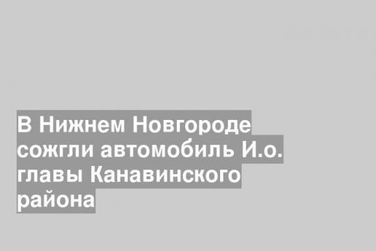 В Нижнем Новгороде сожгли автомобиль И.о. главы Канавинского района