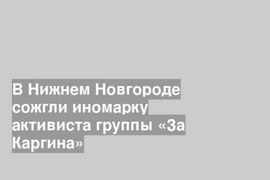 В Нижнем Новгороде сожгли иномарку активиста группы «За Каргина»