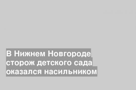 В Нижнем Новгороде сторож детского сада оказался насильником