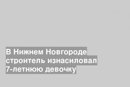В Нижнем Новгороде строитель изнасиловал 7-летнюю девочку