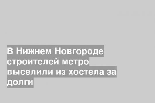 В Нижнем Новгороде строителей метро выселили из хостела за долги