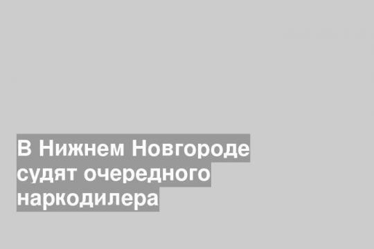 В Нижнем Новгороде судят очередного наркодилера