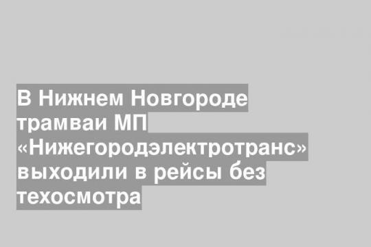 В Нижнем Новгороде трамваи МП «Нижегородэлектротранс» выходили в рейсы без техосмотра