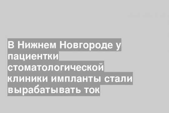 В Нижнем Новгороде у пациентки стоматологической клиники импланты стали вырабатывать ток