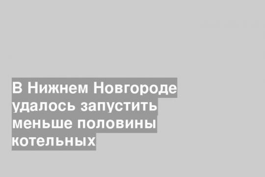 В Нижнем Новгороде удалось запустить меньше половины котельных