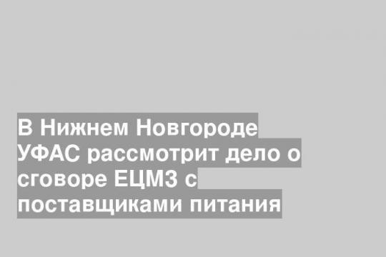 В Нижнем Новгороде УФАС рассмотрит дело о сговоре ЕЦМЗ с поставщиками питания