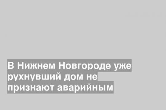В Нижнем Новгороде уже рухнувший дом не признают аварийным