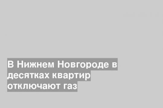 В Нижнем Новгороде в десятках квартир отключают газ