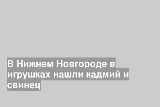 В Нижнем Новгороде в игрушках нашли кадмий и свинец