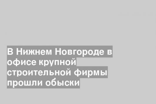 В Нижнем Новгороде в офисе крупной строительной фирмы прошли обыски