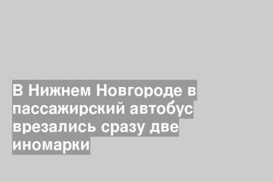В Нижнем Новгороде в пассажирский автобус врезались сразу две иномарки