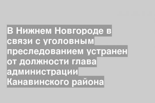 В Нижнем Новгороде в связи с уголовным преследованием устранен от должности глава администрации Канавинского района
