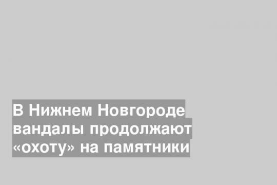 В Нижнем Новгороде вандалы продолжают «охоту» на памятники