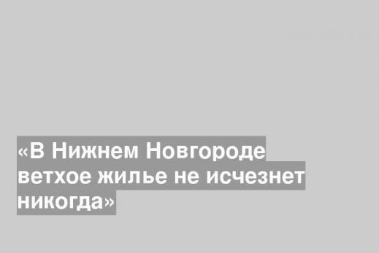 «В Нижнем Новгороде ветхое жилье не исчезнет никогда»