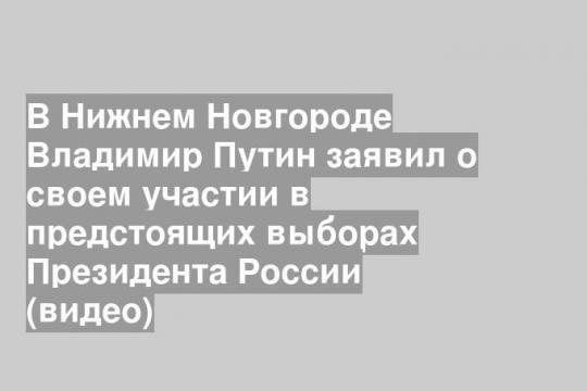 В Нижнем Новгороде Владимир Путин заявил о своем участии в предстоящих выборах Президента России (видео)
