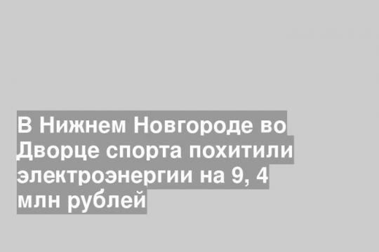 В Нижнем Новгороде во Дворце спорта похитили электроэнергии на 9, 4 млн рублей