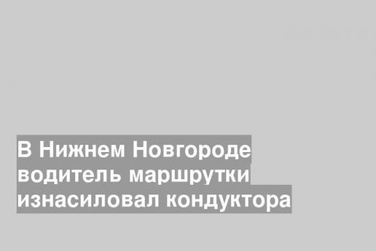 В Нижнем Новгороде водитель маршрутки изнасиловал кондуктора