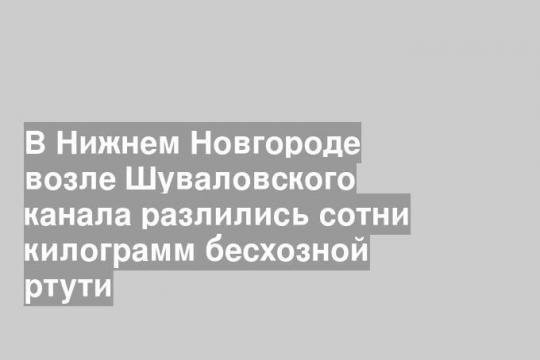 В Нижнем Новгороде возле Шуваловского канала разлились сотни килограмм бесхозной ртути